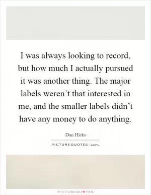 I was always looking to record, but how much I actually pursued it was another thing. The major labels weren’t that interested in me, and the smaller labels didn’t have any money to do anything Picture Quote #1