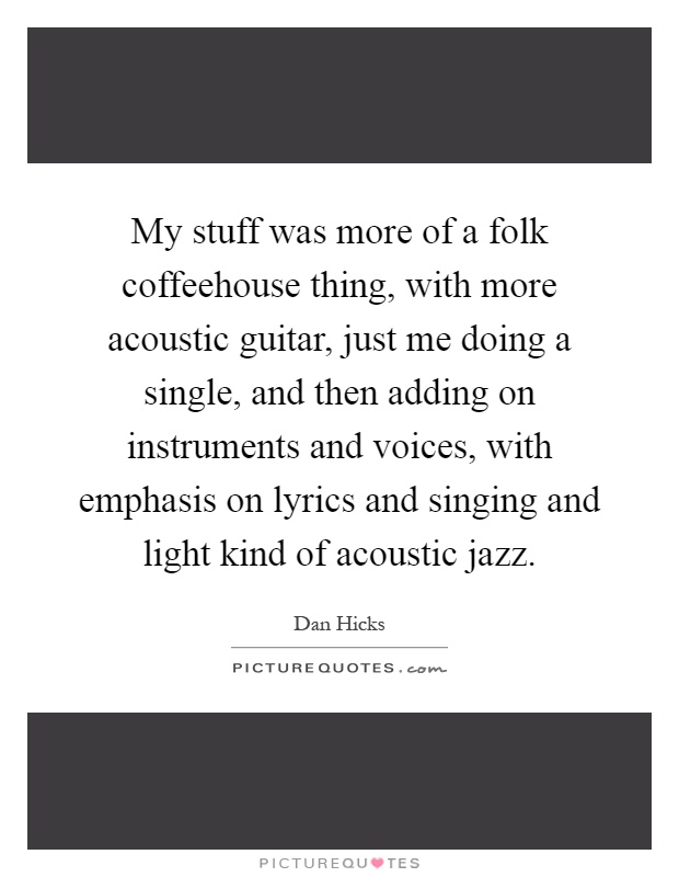 My stuff was more of a folk coffeehouse thing, with more acoustic guitar, just me doing a single, and then adding on instruments and voices, with emphasis on lyrics and singing and light kind of acoustic jazz Picture Quote #1