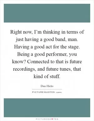 Right now, I’m thinking in terms of just having a good band, man. Having a good act for the stage. Being a good performer, you know? Connected to that is future recordings, and future tunes, that kind of stuff Picture Quote #1