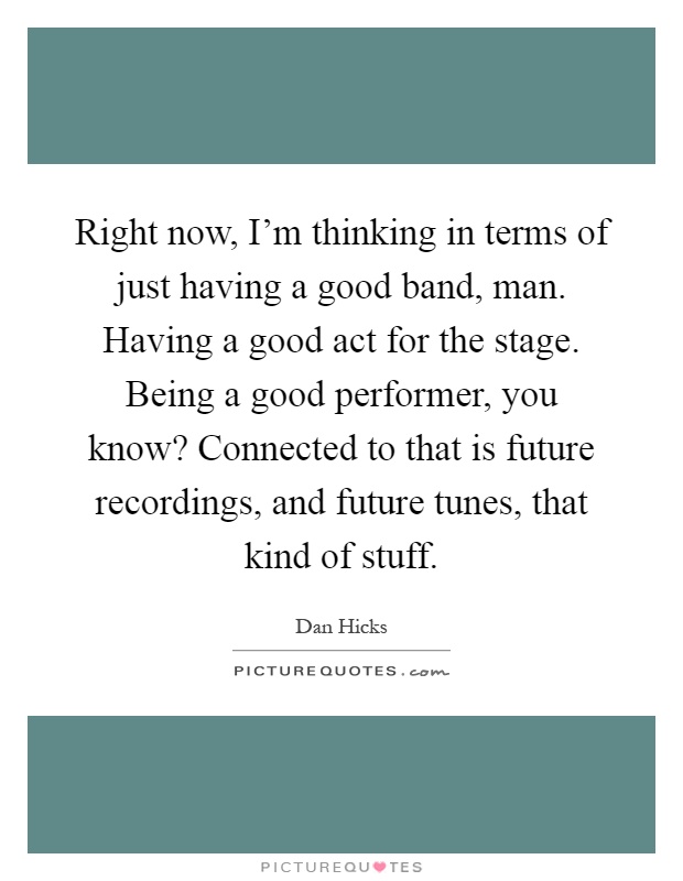 Right now, I'm thinking in terms of just having a good band, man. Having a good act for the stage. Being a good performer, you know? Connected to that is future recordings, and future tunes, that kind of stuff Picture Quote #1