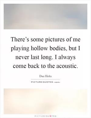 There’s some pictures of me playing hollow bodies, but I never last long. I always come back to the acoustic Picture Quote #1
