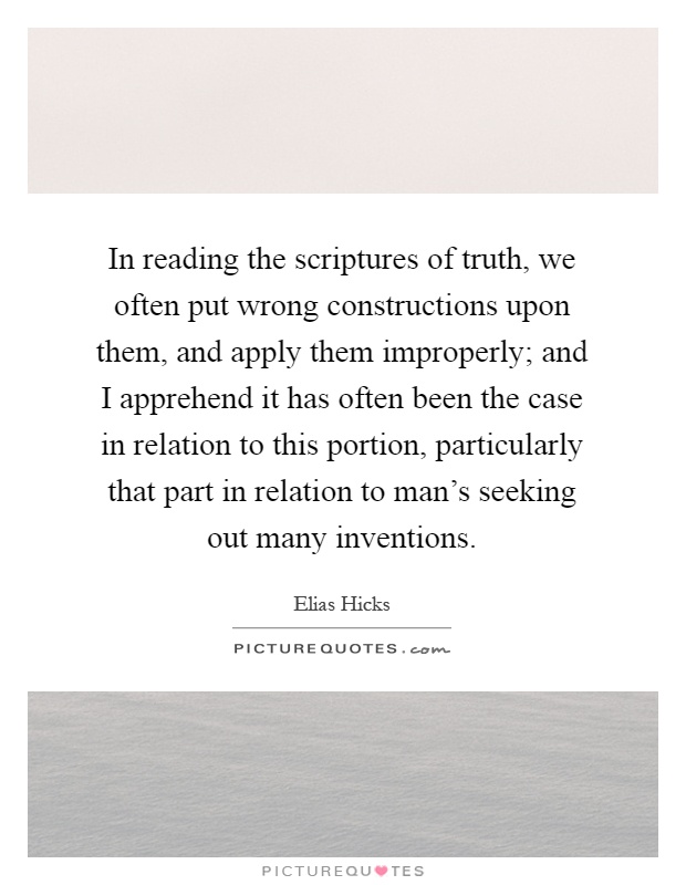 In reading the scriptures of truth, we often put wrong constructions upon them, and apply them improperly; and I apprehend it has often been the case in relation to this portion, particularly that part in relation to man's seeking out many inventions Picture Quote #1
