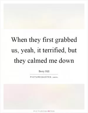 When they first grabbed us, yeah, it terrified, but they calmed me down Picture Quote #1