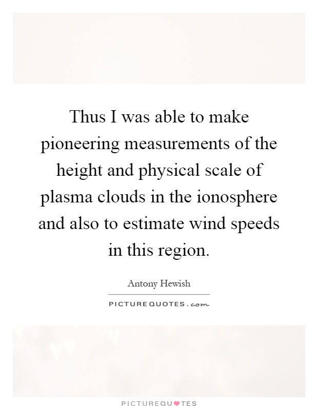 Thus I was able to make pioneering measurements of the height and physical scale of plasma clouds in the ionosphere and also to estimate wind speeds in this region Picture Quote #1