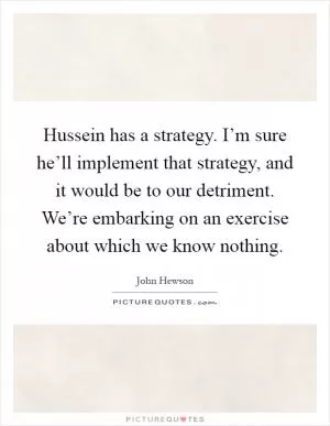 Hussein has a strategy. I’m sure he’ll implement that strategy, and it would be to our detriment. We’re embarking on an exercise about which we know nothing Picture Quote #1