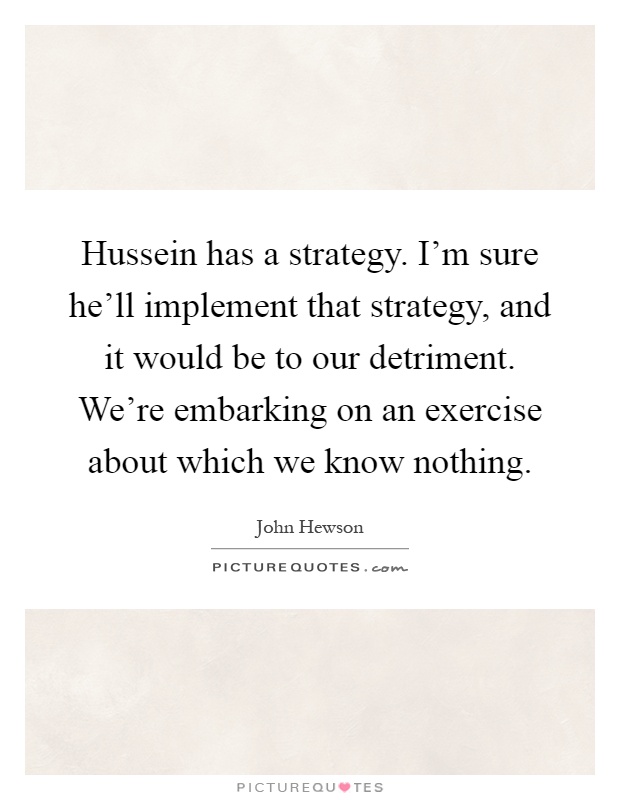 Hussein has a strategy. I'm sure he'll implement that strategy, and it would be to our detriment. We're embarking on an exercise about which we know nothing Picture Quote #1