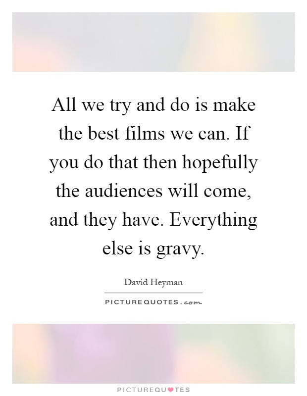 All we try and do is make the best films we can. If you do that then hopefully the audiences will come, and they have. Everything else is gravy Picture Quote #1