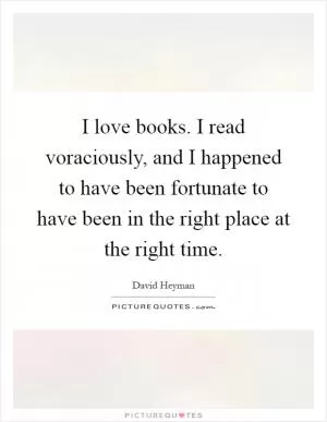 I love books. I read voraciously, and I happened to have been fortunate to have been in the right place at the right time Picture Quote #1