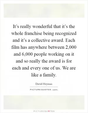 It’s really wonderful that it’s the whole franchise being recognized and it’s a collective award. Each film has anywhere between 2,000 and 6,000 people working on it and so really the award is for each and every one of us. We are like a family Picture Quote #1