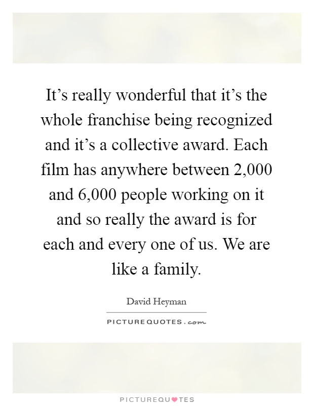 It's really wonderful that it's the whole franchise being recognized and it's a collective award. Each film has anywhere between 2,000 and 6,000 people working on it and so really the award is for each and every one of us. We are like a family Picture Quote #1
