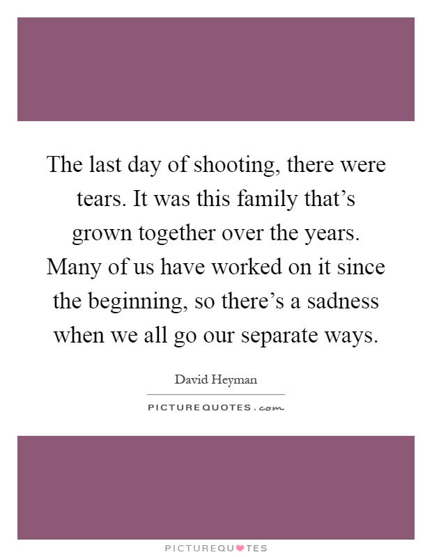 The last day of shooting, there were tears. It was this family that's grown together over the years. Many of us have worked on it since the beginning, so there's a sadness when we all go our separate ways Picture Quote #1