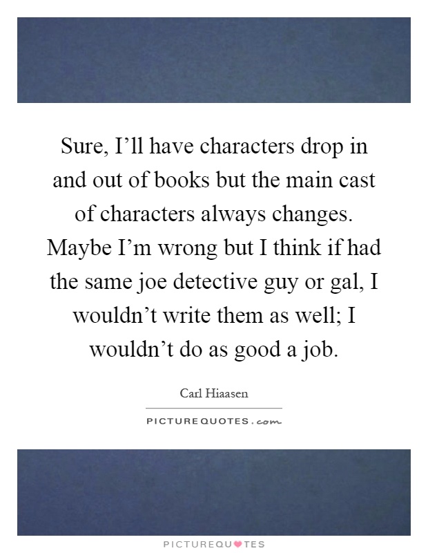 Sure, I'll have characters drop in and out of books but the main cast of characters always changes. Maybe I'm wrong but I think if had the same joe detective guy or gal, I wouldn't write them as well; I wouldn't do as good a job Picture Quote #1