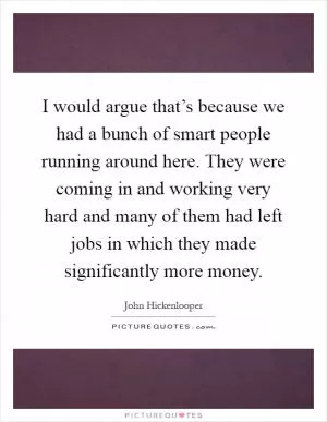 I would argue that’s because we had a bunch of smart people running around here. They were coming in and working very hard and many of them had left jobs in which they made significantly more money Picture Quote #1