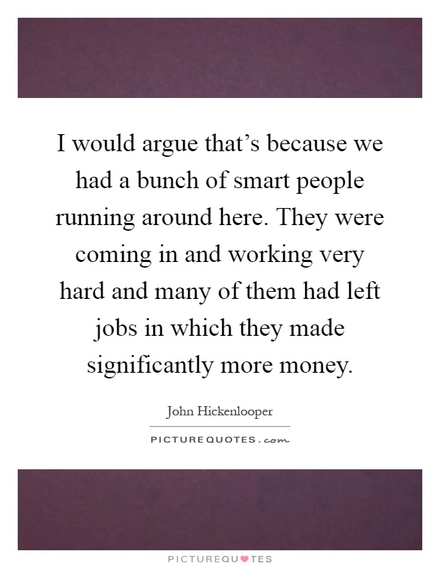 I would argue that's because we had a bunch of smart people running around here. They were coming in and working very hard and many of them had left jobs in which they made significantly more money Picture Quote #1