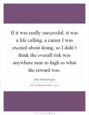 If it was really successful, it was a life calling, a career I was excited about doing, so I didn’t think the overall risk was anywhere near as high as what the reward was Picture Quote #1