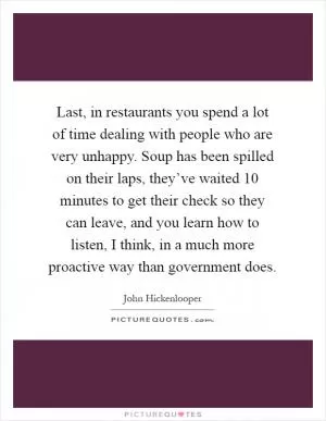 Last, in restaurants you spend a lot of time dealing with people who are very unhappy. Soup has been spilled on their laps, they’ve waited 10 minutes to get their check so they can leave, and you learn how to listen, I think, in a much more proactive way than government does Picture Quote #1