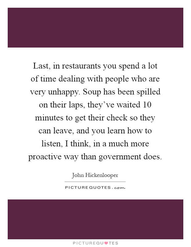 Last, in restaurants you spend a lot of time dealing with people who are very unhappy. Soup has been spilled on their laps, they've waited 10 minutes to get their check so they can leave, and you learn how to listen, I think, in a much more proactive way than government does Picture Quote #1
