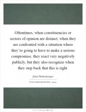 Oftentimes, when constituencies or sectors of opinion are distinct, when they are confronted with a situation where they’re going to have to make a serious compromise, they react very negatively publicly, but they also recognize when they step back that this is right Picture Quote #1