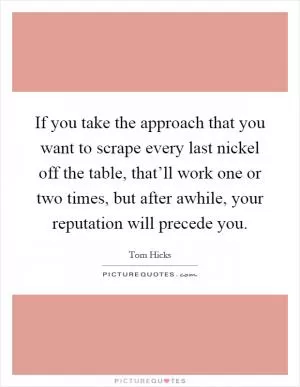 If you take the approach that you want to scrape every last nickel off the table, that’ll work one or two times, but after awhile, your reputation will precede you Picture Quote #1