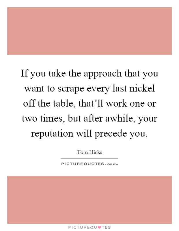 If you take the approach that you want to scrape every last nickel off the table, that'll work one or two times, but after awhile, your reputation will precede you Picture Quote #1