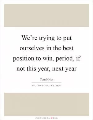 We’re trying to put ourselves in the best position to win, period, if not this year, next year Picture Quote #1