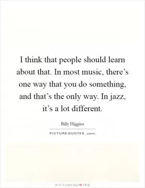 I think that people should learn about that. In most music, there’s one way that you do something, and that’s the only way. In jazz, it’s a lot different Picture Quote #1