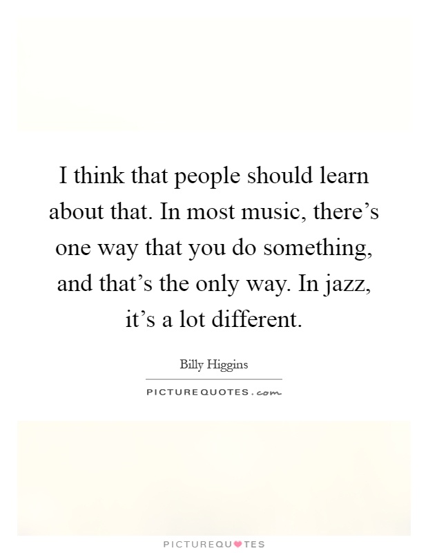 I think that people should learn about that. In most music, there's one way that you do something, and that's the only way. In jazz, it's a lot different Picture Quote #1
