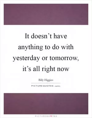 It doesn’t have anything to do with yesterday or tomorrow, it’s all right now Picture Quote #1