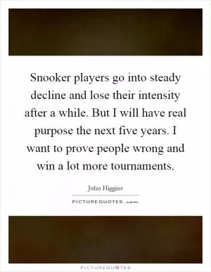 Snooker players go into steady decline and lose their intensity after a while. But I will have real purpose the next five years. I want to prove people wrong and win a lot more tournaments Picture Quote #1