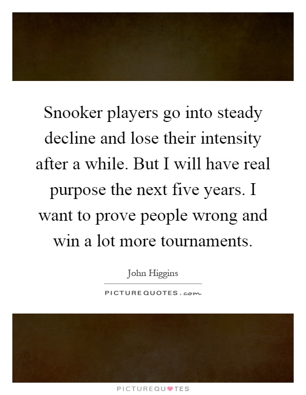 Snooker players go into steady decline and lose their intensity after a while. But I will have real purpose the next five years. I want to prove people wrong and win a lot more tournaments Picture Quote #1