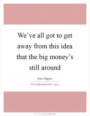 We’ve all got to get away from this idea that the big money’s still around Picture Quote #1
