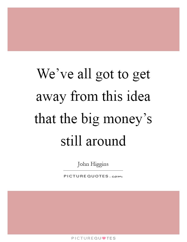 We've all got to get away from this idea that the big money's still around Picture Quote #1