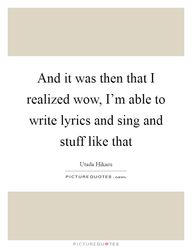 And it was then that I realized wow, I'm able to write lyrics and sing and stuff like that Picture Quote #1