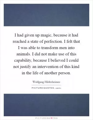 I had given up magic, because it had reached a state of perfection. I felt that I was able to transform men into animals. I did not make use of this capability, because I believed I could not justify an intervention of this kind in the life of another person Picture Quote #1
