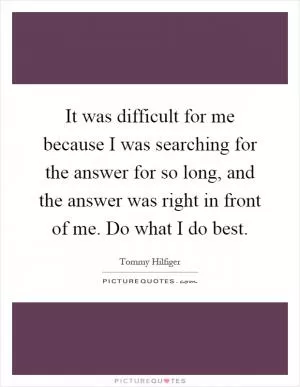 It was difficult for me because I was searching for the answer for so long, and the answer was right in front of me. Do what I do best Picture Quote #1