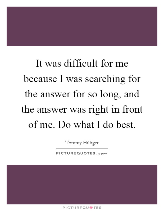 It was difficult for me because I was searching for the answer for so long, and the answer was right in front of me. Do what I do best Picture Quote #1