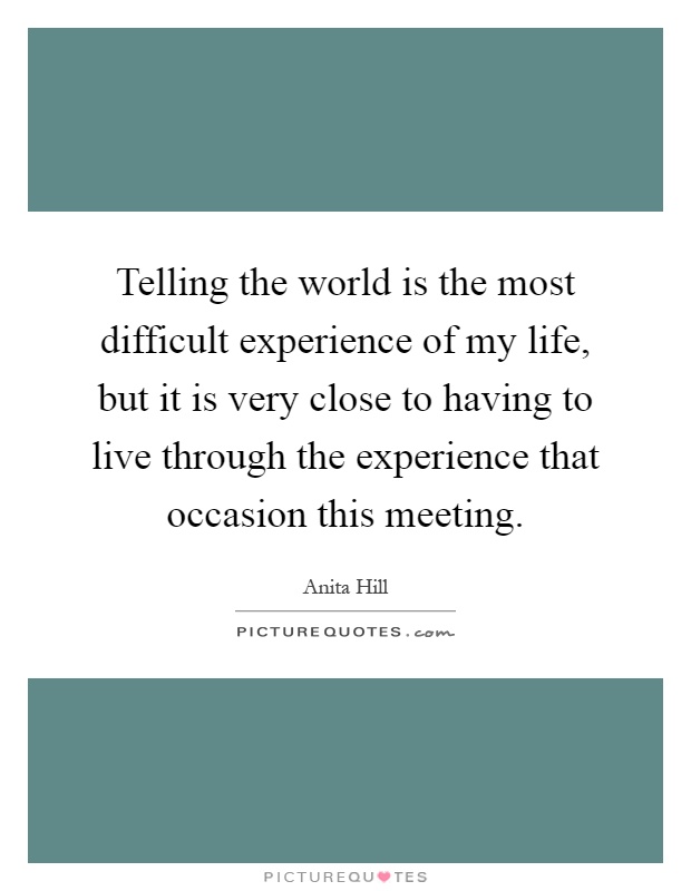 Telling the world is the most difficult experience of my life, but it is very close to having to live through the experience that occasion this meeting Picture Quote #1