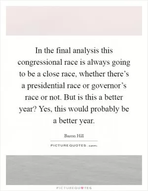In the final analysis this congressional race is always going to be a close race, whether there’s a presidential race or governor’s race or not. But is this a better year? Yes, this would probably be a better year Picture Quote #1