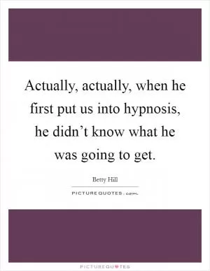 Actually, actually, when he first put us into hypnosis, he didn’t know what he was going to get Picture Quote #1