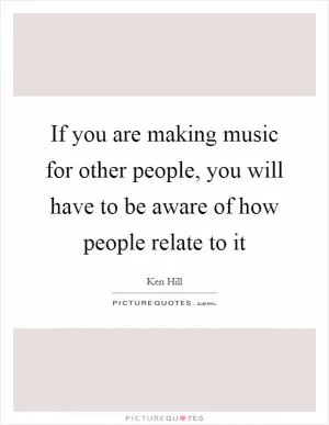 If you are making music for other people, you will have to be aware of how people relate to it Picture Quote #1