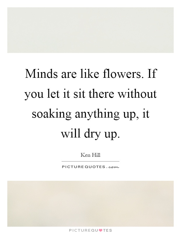 Minds are like flowers. If you let it sit there without soaking anything up, it will dry up Picture Quote #1