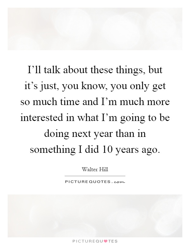I'll talk about these things, but it's just, you know, you only get so much time and I'm much more interested in what I'm going to be doing next year than in something I did 10 years ago Picture Quote #1