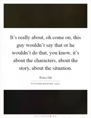 It’s really about, oh come on, this guy wouldn’t say that or he wouldn’t do that, you know, it’s about the characters, about the story, about the situation Picture Quote #1