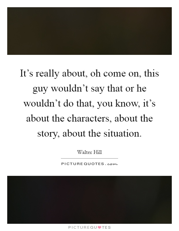 It's really about, oh come on, this guy wouldn't say that or he wouldn't do that, you know, it's about the characters, about the story, about the situation Picture Quote #1