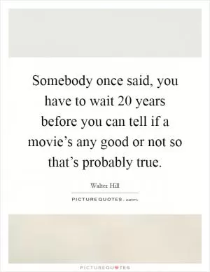 Somebody once said, you have to wait 20 years before you can tell if a movie’s any good or not so that’s probably true Picture Quote #1