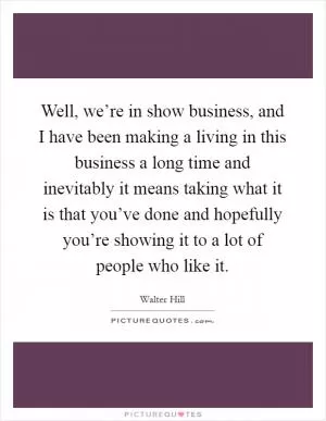 Well, we’re in show business, and I have been making a living in this business a long time and inevitably it means taking what it is that you’ve done and hopefully you’re showing it to a lot of people who like it Picture Quote #1