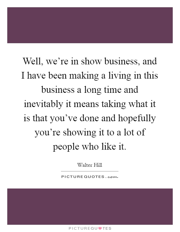 Well, we're in show business, and I have been making a living in this business a long time and inevitably it means taking what it is that you've done and hopefully you're showing it to a lot of people who like it Picture Quote #1