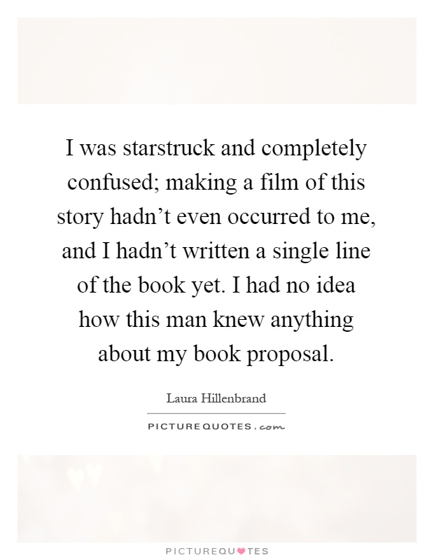 I was starstruck and completely confused; making a film of this story hadn't even occurred to me, and I hadn't written a single line of the book yet. I had no idea how this man knew anything about my book proposal Picture Quote #1