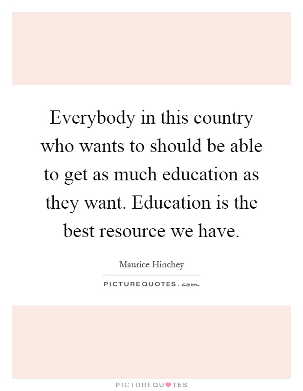 Everybody in this country who wants to should be able to get as much education as they want. Education is the best resource we have Picture Quote #1