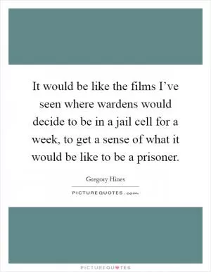 It would be like the films I’ve seen where wardens would decide to be in a jail cell for a week, to get a sense of what it would be like to be a prisoner Picture Quote #1
